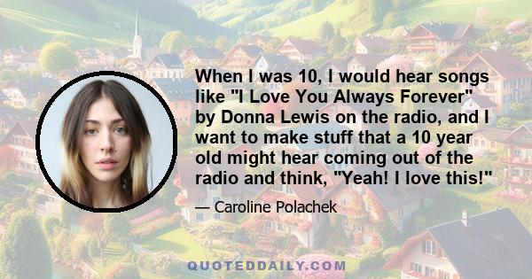 When I was 10, I would hear songs like I Love You Always Forever by Donna Lewis on the radio, and I want to make stuff that a 10 year old might hear coming out of the radio and think, Yeah! I love this!