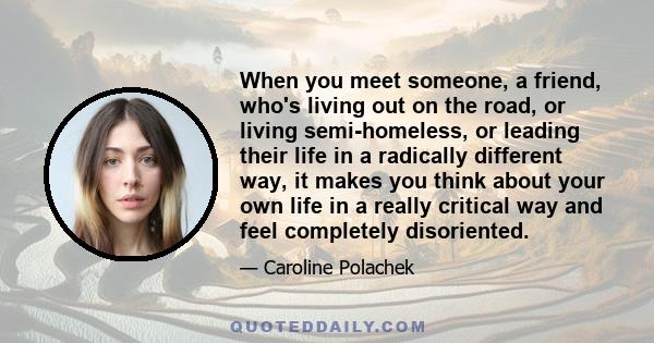 When you meet someone, a friend, who's living out on the road, or living semi-homeless, or leading their life in a radically different way, it makes you think about your own life in a really critical way and feel