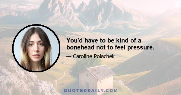 You'd have to be kind of a bonehead not to feel pressure.