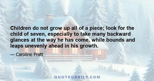 Children do not grow up all of a piece; look for the child of seven, especially to take many backward glances at the way he has come, while bounds and leaps unevenly ahead in his growth.