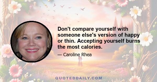 Don't compare yourself with someone else's version of happy or thin. Accepting yourself burns the most calories.