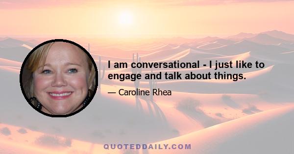 I am conversational - I just like to engage and talk about things.