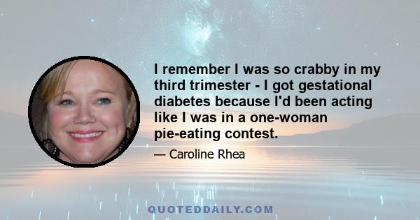 I remember I was so crabby in my third trimester - I got gestational diabetes because I'd been acting like I was in a one-woman pie-eating contest.