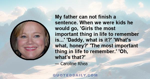 My father can not finish a sentence. When we were kids he would go, 'Girls the most important thing in life to remember is...' 'Daddy, what is it?' 'What's what, honey?' 'The most important thing in life to remember.'