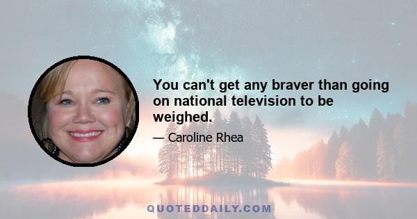 You can't get any braver than going on national television to be weighed.