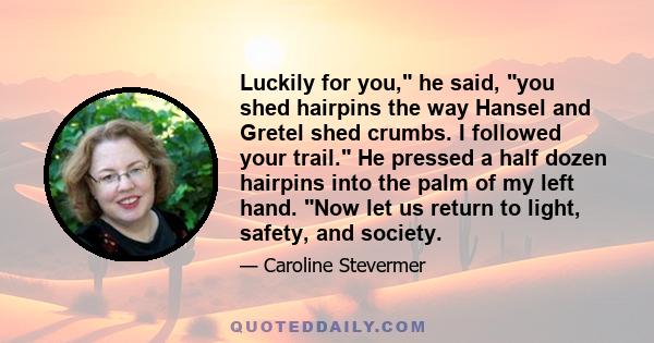 Luckily for you, he said, you shed hairpins the way Hansel and Gretel shed crumbs. I followed your trail. He pressed a half dozen hairpins into the palm of my left hand. Now let us return to light, safety, and society.