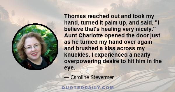 Thomas reached out and took my hand, turned it palm up, and said, I believe that's healing very nicely. Aunt Charlotte opened the door just as he turned my hand over again and brushed a kiss across my knuckles. I