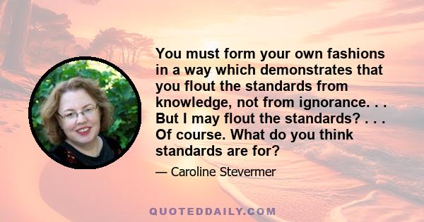 You must form your own fashions in a way which demonstrates that you flout the standards from knowledge, not from ignorance. . . But I may flout the standards? . . . Of course. What do you think standards are for?