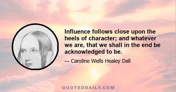 Influence follows close upon the heels of character; and whatever we are, that we shall in the end be acknowledged to be.