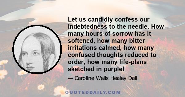 Let us candidly confess our indebtedness to the needle. How many hours of sorrow has it softened, how many bitter irritations calmed, how many confused thoughts reduced to order, how many life-plans sketched in purple!