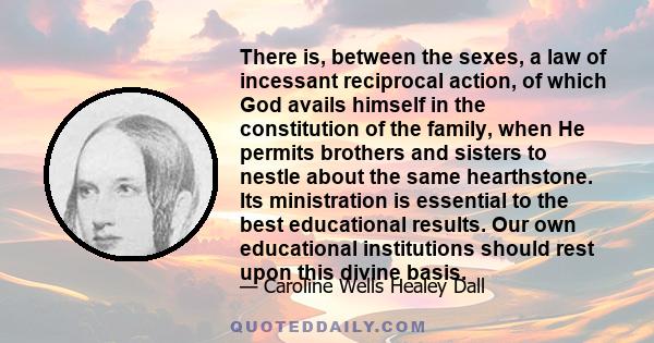 There is, between the sexes, a law of incessant reciprocal action, of which God avails himself in the constitution of the family, when He permits brothers and sisters to nestle about the same hearthstone. Its