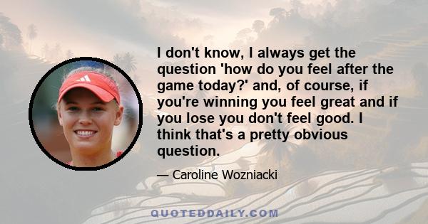 I don't know, I always get the question 'how do you feel after the game today?' and, of course, if you're winning you feel great and if you lose you don't feel good. I think that's a pretty obvious question.