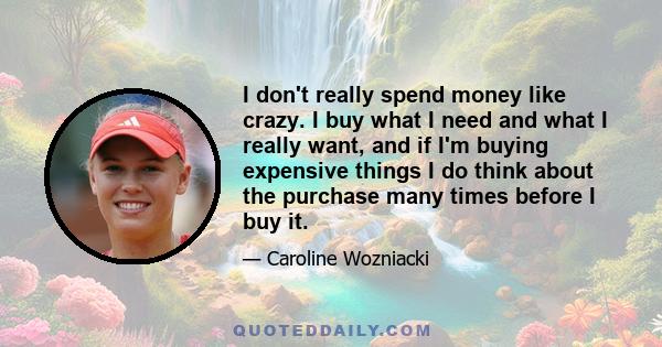 I don't really spend money like crazy. I buy what I need and what I really want, and if I'm buying expensive things I do think about the purchase many times before I buy it.