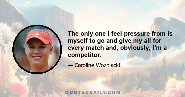 The only one I feel pressure from is myself to go and give my all for every match and, obviously, I'm a competitor.