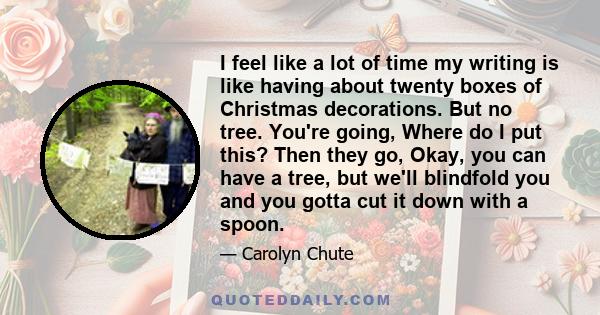 I feel like a lot of time my writing is like having about twenty boxes of Christmas decorations. But no tree. You're going, Where do I put this? Then they go, Okay, you can have a tree, but we'll blindfold you and you