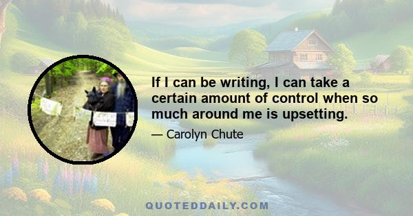 If I can be writing, I can take a certain amount of control when so much around me is upsetting.