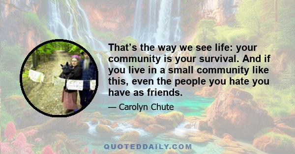 That’s the way we see life: your community is your survival. And if you live in a small community like this, even the people you hate you have as friends.