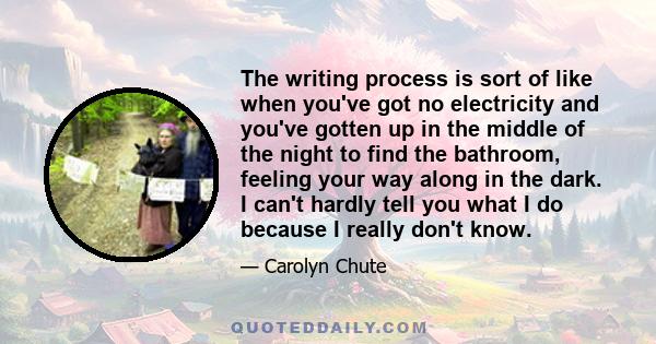 The writing process is sort of like when you've got no electricity and you've gotten up in the middle of the night to find the bathroom, feeling your way along in the dark. I can't hardly tell you what I do because I