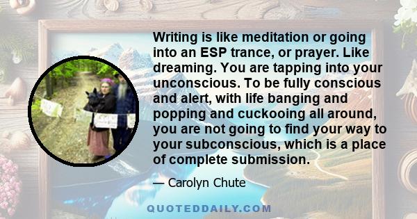 Writing is like meditation or going into an ESP trance, or prayer. Like dreaming. You are tapping into your unconscious. To be fully conscious and alert, with life banging and popping and cuckooing all around, you are