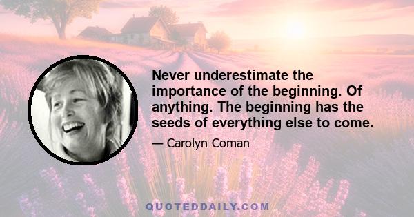 Never underestimate the importance of the beginning. Of anything. The beginning has the seeds of everything else to come.