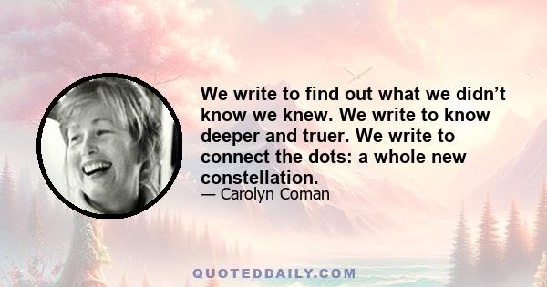 We write to find out what we didn’t know we knew. We write to know deeper and truer. We write to connect the dots: a whole new constellation.