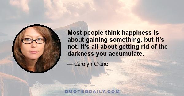 Most people think happiness is about gaining something, but it's not. It's all about getting rid of the darkness you accumulate.