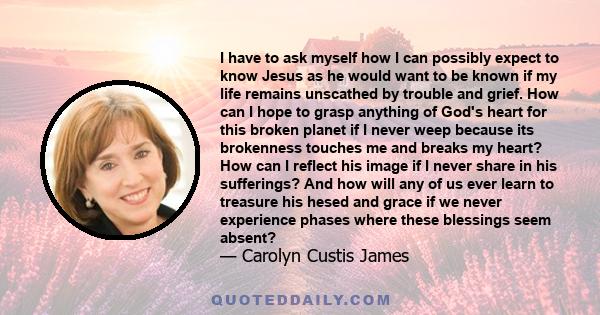 I have to ask myself how I can possibly expect to know Jesus as he would want to be known if my life remains unscathed by trouble and grief. How can I hope to grasp anything of God's heart for this broken planet if I