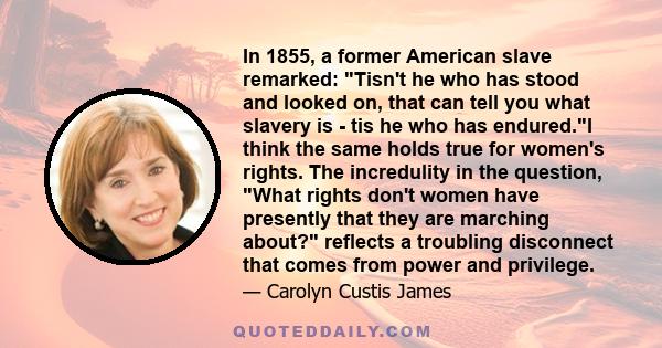 In 1855, a former American slave remarked: Tisn't he who has stood and looked on, that can tell you what slavery is - tis he who has endured.I think the same holds true for women's rights. The incredulity in the