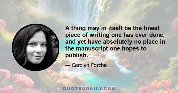 A thing may in itself be the finest piece of writing one has ever done, and yet have absolutely no place in the manuscript one hopes to publish.