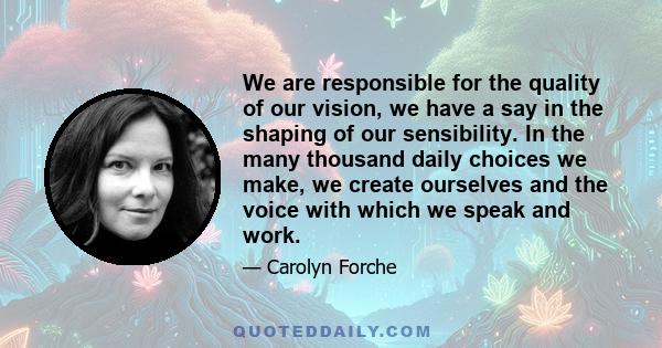 We are responsible for the quality of our vision, we have a say in the shaping of our sensibility. In the many thousand daily choices we make, we create ourselves and the voice with which we speak and work.