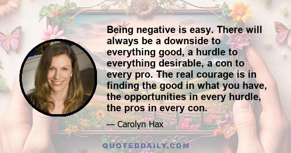 Being negative is easy. There will always be a downside to everything good, a hurdle to everything desirable, a con to every pro. The real courage is in finding the good in what you have, the opportunities in every