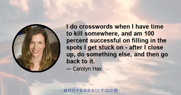 I do crosswords when I have time to kill somewhere, and am 100 percent successful on filling in the spots I get stuck on - after I close up, do something else, and then go back to it.