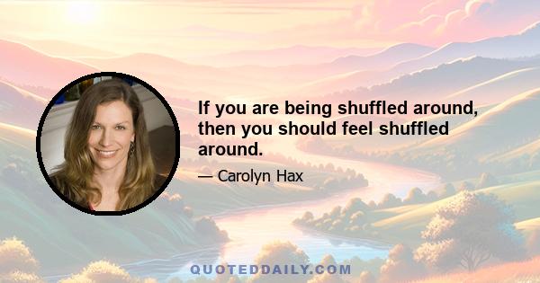 If you are being shuffled around, then you should feel shuffled around.