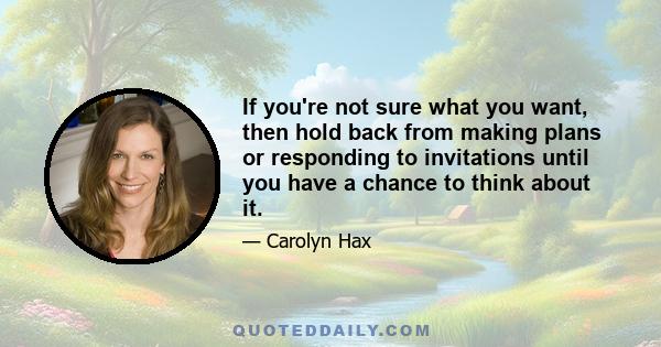 If you're not sure what you want, then hold back from making plans or responding to invitations until you have a chance to think about it.