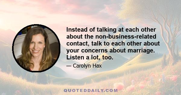 Instead of talking at each other about the non-business-related contact, talk to each other about your concerns about marriage. Listen a lot, too.