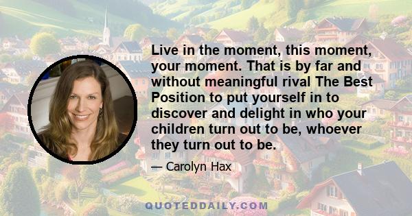 Live in the moment, this moment, your moment. That is by far and without meaningful rival The Best Position to put yourself in to discover and delight in who your children turn out to be, whoever they turn out to be.