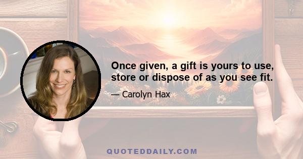 Once given, a gift is yours to use, store or dispose of as you see fit.