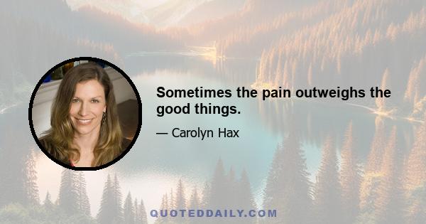 Sometimes the pain outweighs the good things.