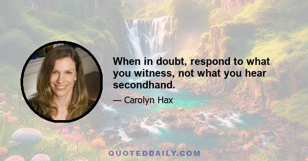 When in doubt, respond to what you witness, not what you hear secondhand.