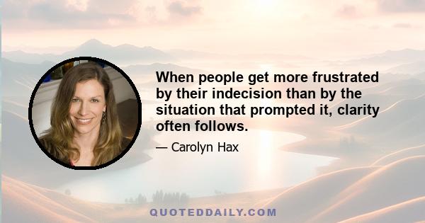 When people get more frustrated by their indecision than by the situation that prompted it, clarity often follows.