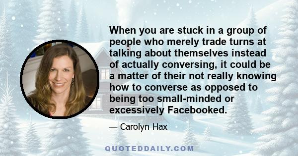 When you are stuck in a group of people who merely trade turns at talking about themselves instead of actually conversing, it could be a matter of their not really knowing how to converse as opposed to being too