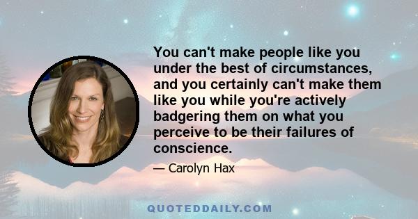 You can't make people like you under the best of circumstances, and you certainly can't make them like you while you're actively badgering them on what you perceive to be their failures of conscience.