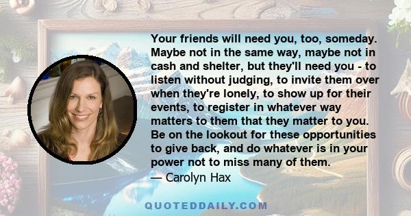 Your friends will need you, too, someday. Maybe not in the same way, maybe not in cash and shelter, but they'll need you - to listen without judging, to invite them over when they're lonely, to show up for their events, 