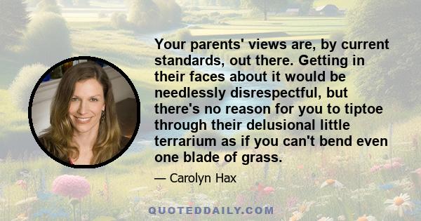 Your parents' views are, by current standards, out there. Getting in their faces about it would be needlessly disrespectful, but there's no reason for you to tiptoe through their delusional little terrarium as if you