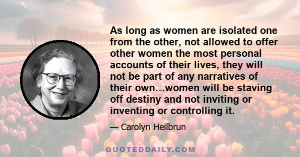 As long as women are isolated one from the other, not allowed to offer other women the most personal accounts of their lives, they will not be part of any narratives of their own…women will be staving off destiny and