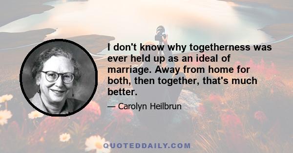 I don't know why togetherness was ever held up as an ideal of marriage. Away from home for both, then together, that's much better.