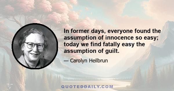 In former days, everyone found the assumption of innocence so easy; today we find fatally easy the assumption of guilt.