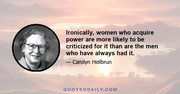 Ironically, women who acquire power are more likely to be criticized for it than are the men who have always had it.