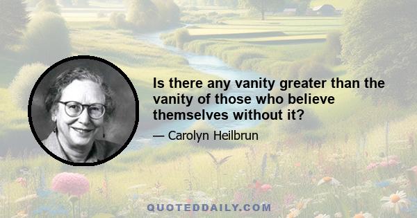 Is there any vanity greater than the vanity of those who believe themselves without it?