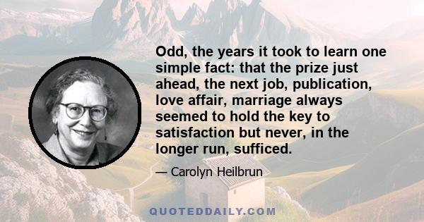 Odd, the years it took to learn one simple fact: that the prize just ahead, the next job, publication, love affair, marriage always seemed to hold the key to satisfaction but never, in the longer run, sufficed.